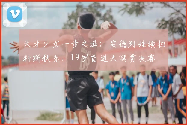 天才少女一步之遥：安德列娃横扫科斯秋克，19岁首进大满贯决赛