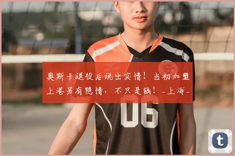 奥斯卡退役后说出实情！当初加盟上港另有隐情，不只是钱！_上海_职业球员_人生