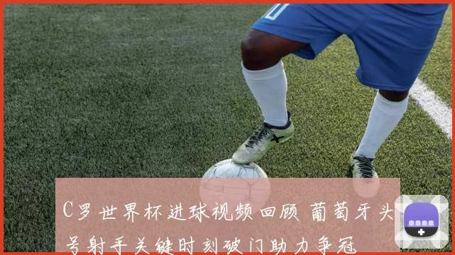 C罗世界杯进球视频回顾 葡萄牙头号射手关键时刻破门助力争冠