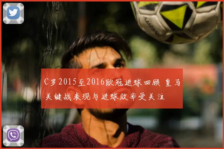 C罗2015至2016欧冠进球回顾 皇马关键战表现与进球效率受关注