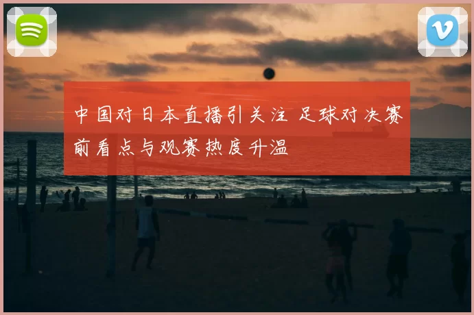 中国对日本直播引关注 足球对决赛前看点与观赛热度升温