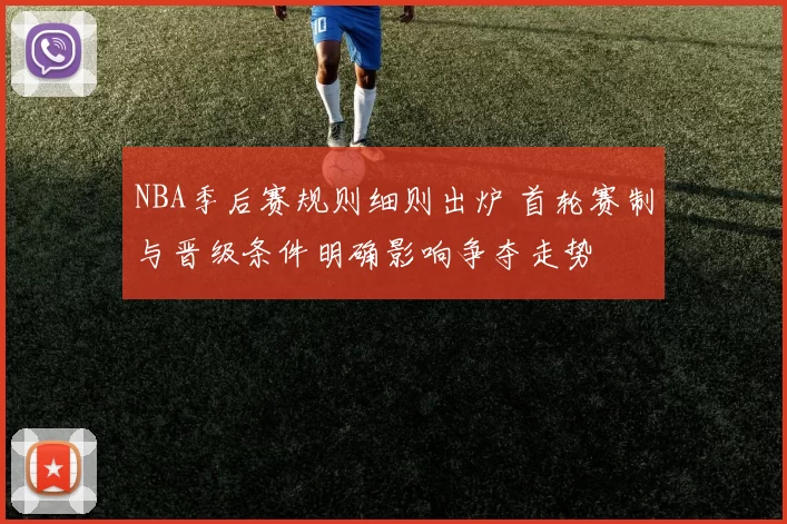 NBA季后赛规则细则出炉 首轮赛制与晋级条件明确影响争夺走势