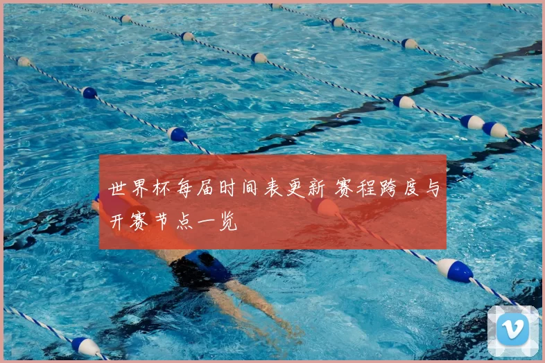 世界杯每届时间表更新 赛程跨度与开赛节点一览