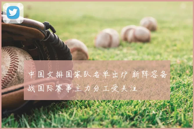 中国女排国家队名单出炉 新阵容备战国际赛事主力分工受关注