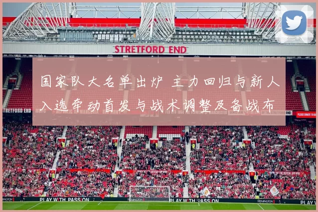国家队大名单出炉 主力回归与新人入选牵动首发与战术调整及备战布局