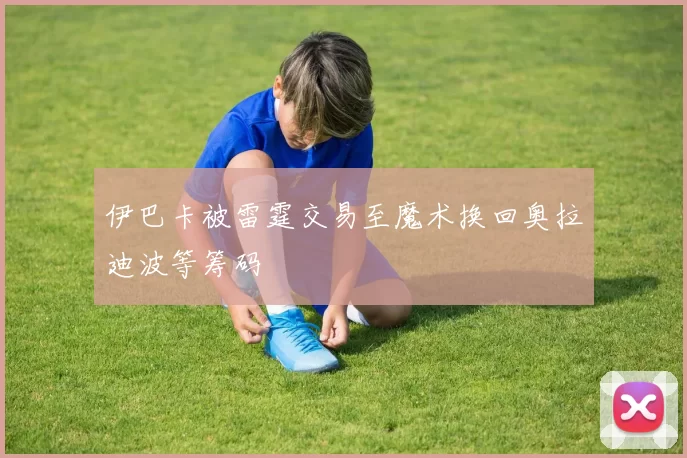 伊巴卡被雷霆交易至魔术换回奥拉迪波等筹码