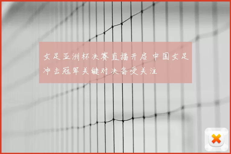 女足亚洲杯决赛直播开启 中国女足冲击冠军关键对决备受关注
