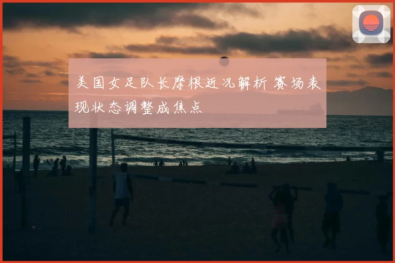 美国女足队长摩根近况解析 赛场表现状态调整成焦点