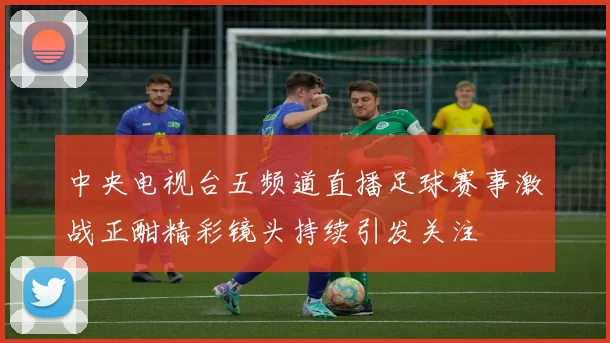 中央电视台五频道直播足球赛事激战正酣精彩镜头持续引发关注