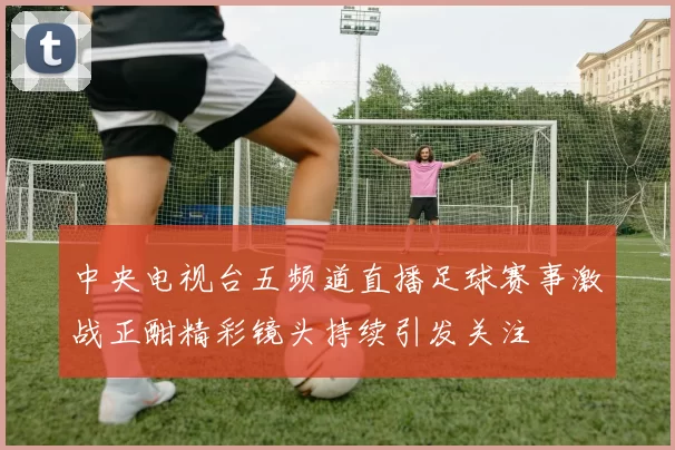 中央电视台五频道直播足球赛事激战正酣精彩镜头持续引发关注