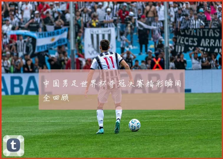 中国男足世界杯夺冠决赛精彩瞬间全回顾