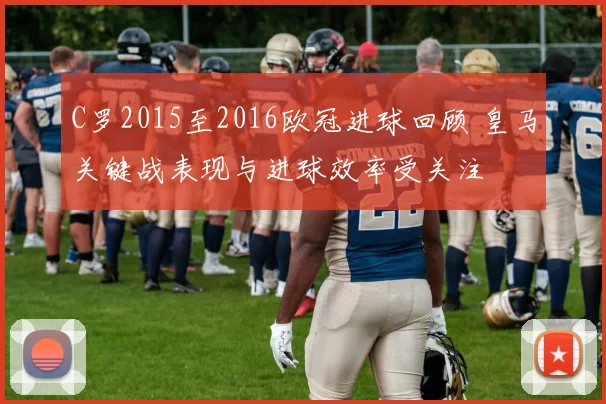 C罗2015至2016欧冠进球回顾 皇马关键战表现与进球效率受关注