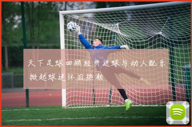 天下足球回顾经典进球与动人配乐 掀起球迷怀旧热潮