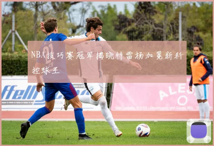 NBA技巧赛冠军揭晓特雷杨加冕新科控球王