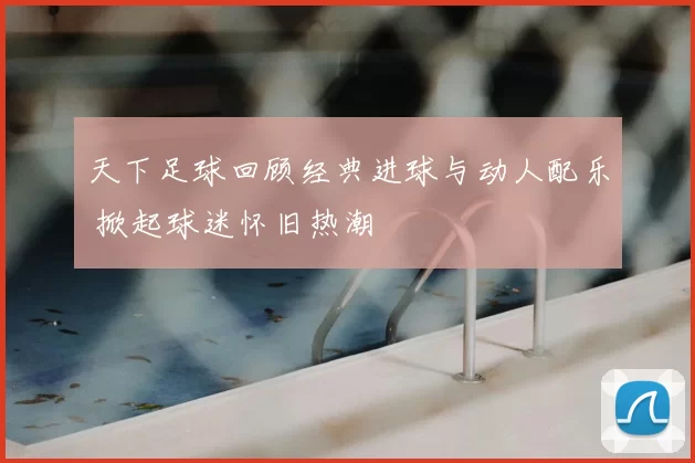 天下足球回顾经典进球与动人配乐 掀起球迷怀旧热潮