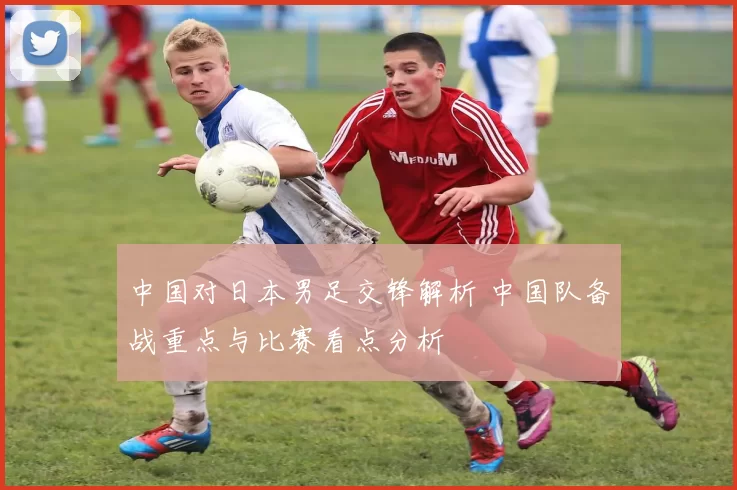 中国对日本男足交锋解析 中国队备战重点与比赛看点分析