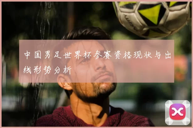 中国男足世界杯参赛资格现状与出线形势分析