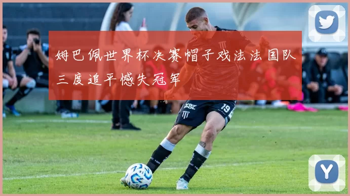 姆巴佩世界杯决赛帽子戏法法国队三度追平憾失冠军