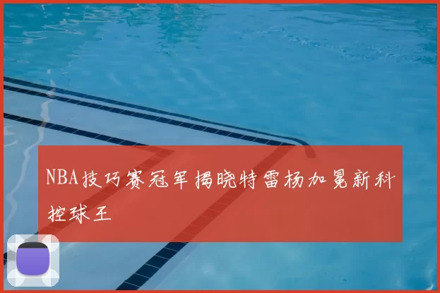 NBA技巧赛冠军揭晓特雷杨加冕新科控球王
