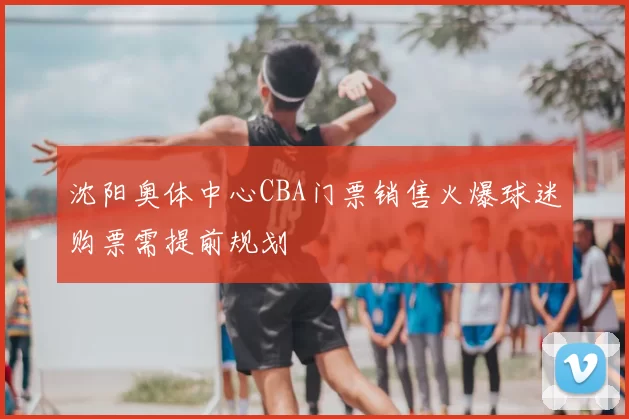 沈阳奥体中心CBA门票销售火爆球迷购票需提前规划