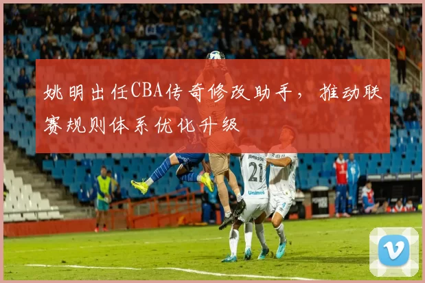 姚明出任CBA传奇修改助手，推动联赛规则体系优化升级