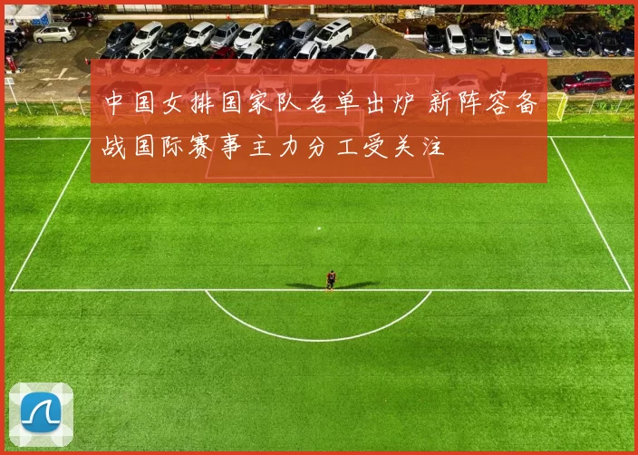 中国女排国家队名单出炉 新阵容备战国际赛事主力分工受关注