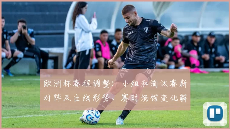 欧洲杯赛程调整:小组和淘汰赛新对阵及出线形势、赛时场馆变化解读