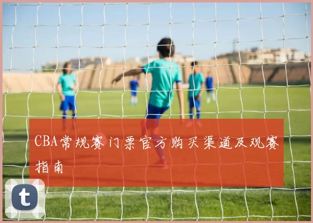 CBA常规赛门票官方购买渠道及观赛指南