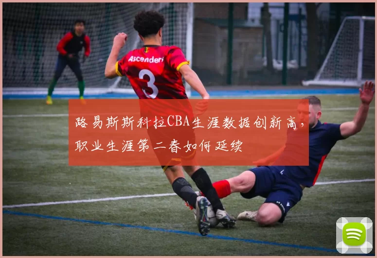 路易斯斯科拉CBA生涯数据创新高,职业生涯第二春如何延续