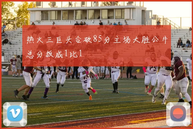 热火三巨头合砍85分主场大胜公牛总分扳成1比1
