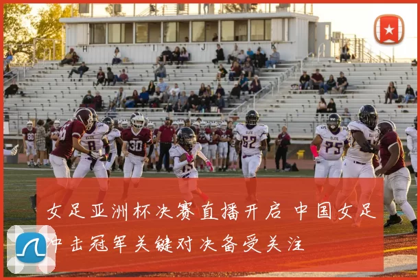 女足亚洲杯决赛直播开启 中国女足冲击冠军关键对决备受关注